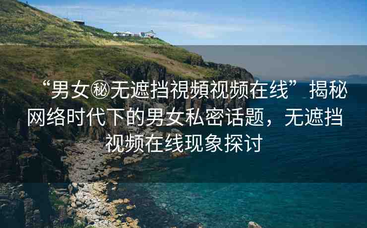 “男女秘?zé)o遮擋視頻視頻在線”揭秘網(wǎng)絡(luò)時(shí)代下的男女私密話題，無遮擋視頻在線現(xiàn)象探討
