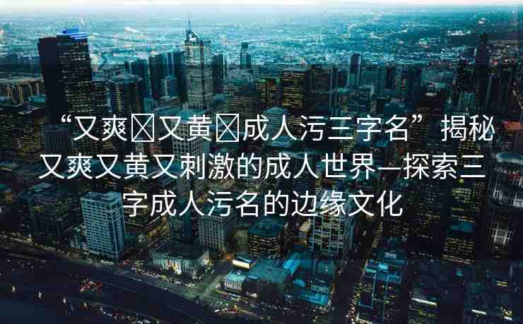 “又爽?又黃?成人污三字名”揭秘又爽又黃又刺激的成人世界—探索三字成人污名的邊緣文化