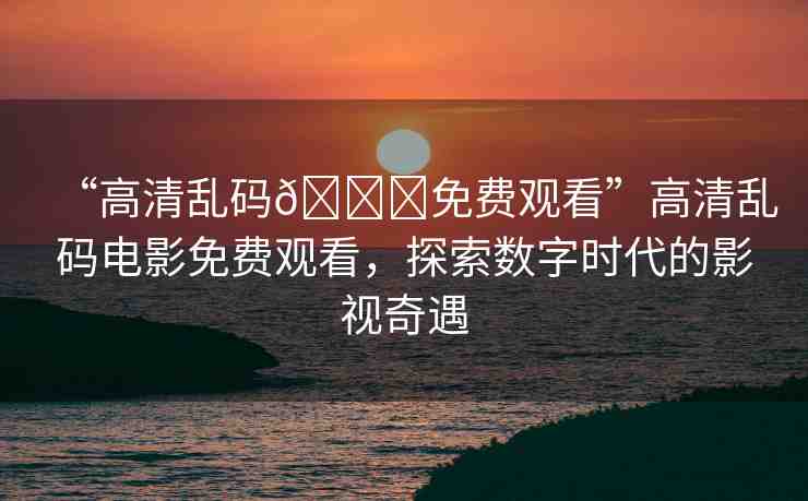 “高清亂碼??免費(fèi)觀看”高清亂碼電影免費(fèi)觀看，探索數(shù)字時(shí)代的影視奇遇