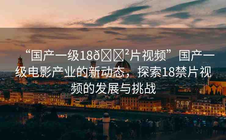 “國產(chǎn)一級(jí)18??片視頻”國產(chǎn)一級(jí)電影產(chǎn)業(yè)的新動(dòng)態(tài)，探索18禁片視頻的發(fā)展與挑戰(zhàn)