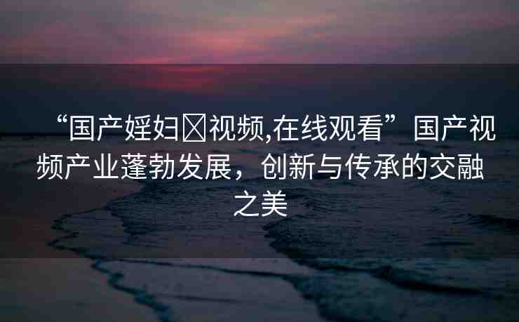 “國產(chǎn)婬婦?視頻,在線觀看”國產(chǎn)視頻產(chǎn)業(yè)蓬勃發(fā)展，創(chuàng)新與傳承的交融之美