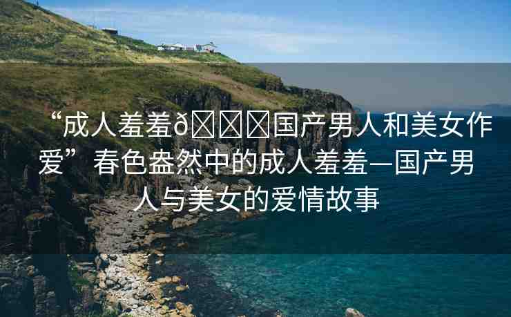“成人羞羞??國產(chǎn)男人和美女作愛”春色盎然中的成人羞羞—國產(chǎn)男人與美女的愛情故事