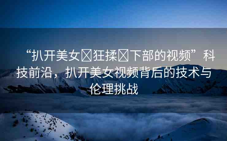 “扒開美女?狂揉?下部的視頻”科技前沿，扒開美女視頻背后的技術(shù)與倫理挑戰(zhàn)