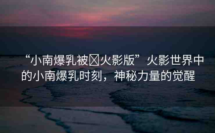 “小南爆乳被?火影版”火影世界中的小南爆乳時刻，神秘力量的覺醒
