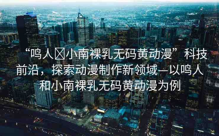 “鳴人?小南裸乳無碼黃動漫”科技前沿，探索動漫制作新領域—以鳴人和小南裸乳無碼黃動漫為例