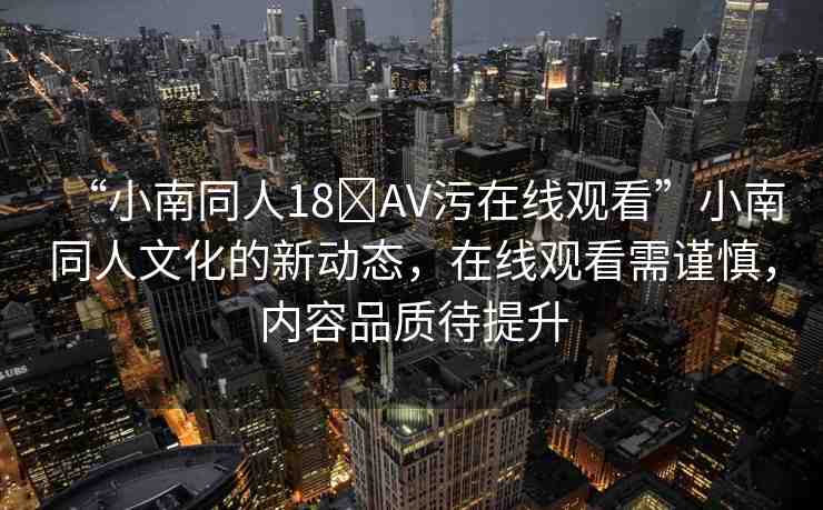 “小南同人18?AV污在線觀看”小南同人文化的新動(dòng)態(tài)，在線觀看需謹(jǐn)慎，內(nèi)容品質(zhì)待提升