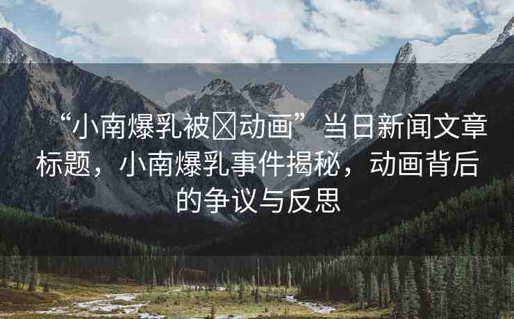 “小南爆乳被?動畫”當(dāng)日新聞文章標(biāo)題，小南爆乳事件揭秘，動畫背后的爭議與反思