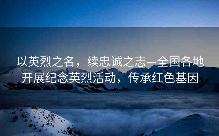 以英烈之名，續(xù)忠誠之志—全國各地開展紀念英烈活動，傳承紅色基因