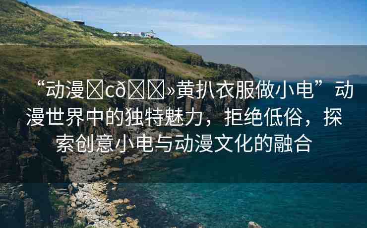“動漫?c??黃扒衣服做小電”動漫世界中的獨(dú)特魅力，拒絕低俗，探索創(chuàng)意小電與動漫文化的融合