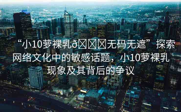 “小10蘿裸乳??無碼無遮”探索網(wǎng)絡(luò)文化中的敏感話題，小10蘿裸乳現(xiàn)象及其背后的爭議