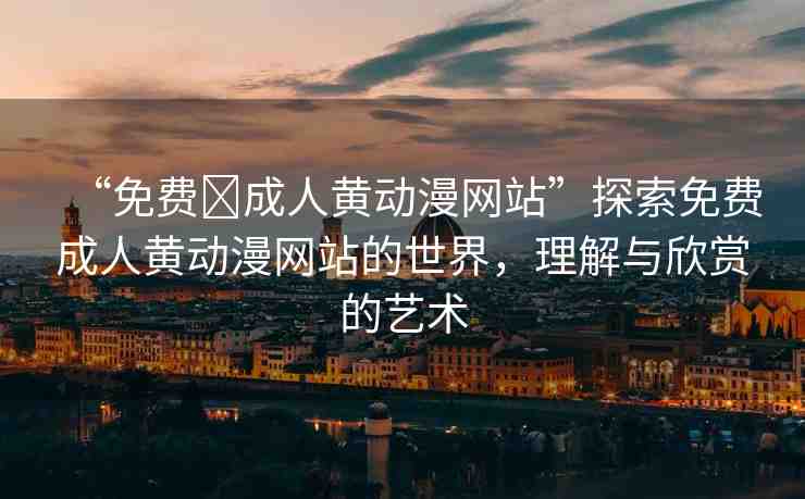 “免費(fèi)?成人黃動漫網(wǎng)站”探索免費(fèi)成人黃動漫網(wǎng)站的世界，理解與欣賞的藝術(shù)
