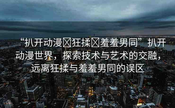 “扒開動漫?狂揉?羞羞男同”扒開動漫世界，探索技術(shù)與藝術(shù)的交融，遠(yuǎn)離狂揉與羞羞男同的誤區(qū)