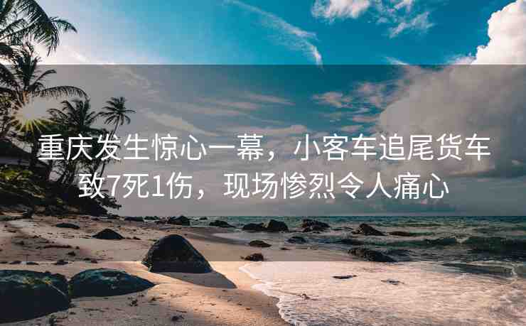 重慶發(fā)生驚心一幕，小客車追尾貨車致7死1傷，現(xiàn)場慘烈令人痛心