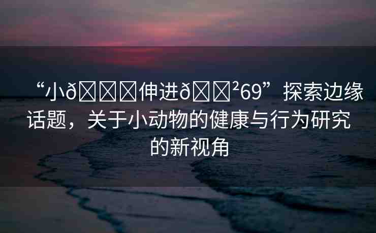 “小??伸進??69”探索邊緣話題，關于小動物的健康與行為研究的新視角