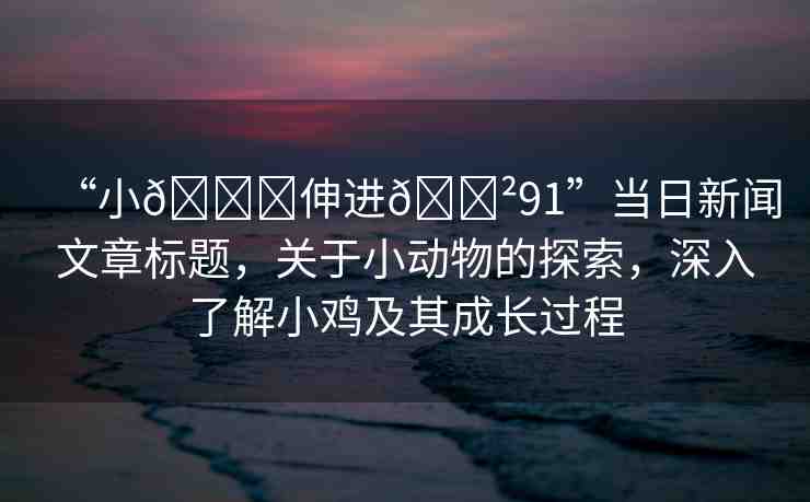 “小??伸進(jìn)??91”當(dāng)日新聞文章標(biāo)題，關(guān)于小動(dòng)物的探索，深入了解小雞及其成長(zhǎng)過程