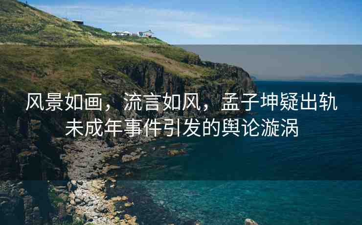風景如畫，流言如風，孟子坤疑出軌未成年事件引發(fā)的輿論漩渦