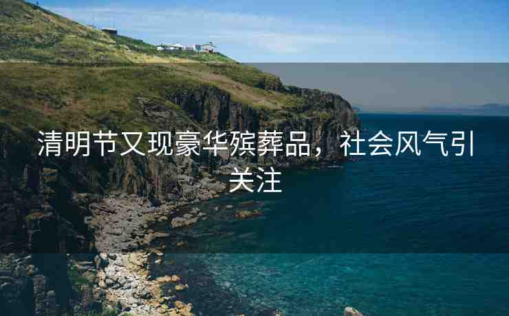 清明節(jié)又現(xiàn)豪華殯葬品，社會(huì)風(fēng)氣引關(guān)注