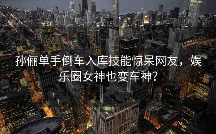 孫儷單手倒車入庫技能驚呆網(wǎng)友，娛樂圈女神也變車神？