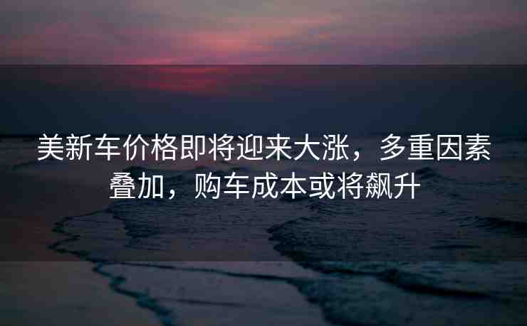 美新車價格即將迎來大漲，多重因素疊加，購車成本或?qū)j升