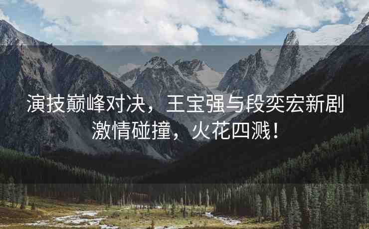 演技巔峰對決，王寶強與段奕宏新劇激情碰撞，火花四濺！