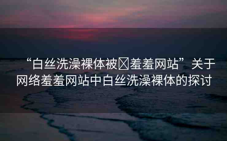 “白絲洗澡裸體被?羞羞網(wǎng)站”關(guān)于網(wǎng)絡(luò)羞羞網(wǎng)站中白絲洗澡裸體的探討