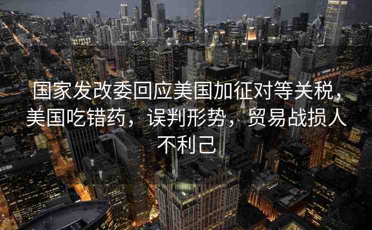 國(guó)家發(fā)改委回應(yīng)美國(guó)加征對(duì)等關(guān)稅，美國(guó)吃錯(cuò)藥，誤判形勢(shì)，貿(mào)易戰(zhàn)損人不利己