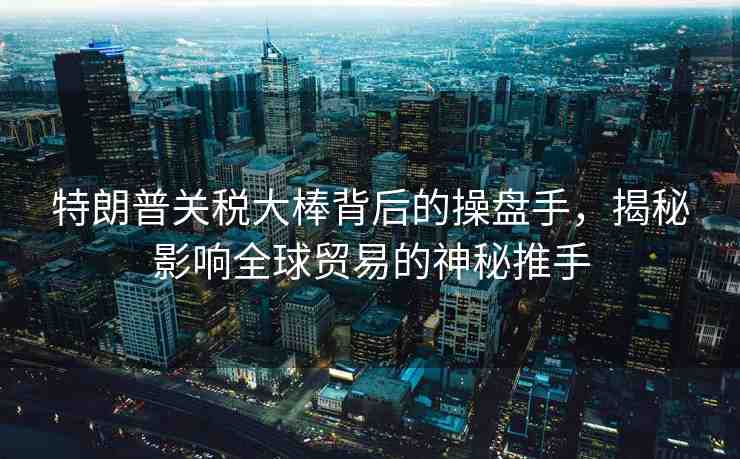 特朗普關稅大棒背后的操盤手，揭秘影響全球貿易的神秘推手