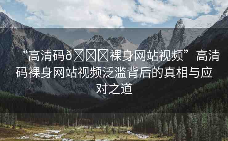 “高清碼??裸身網(wǎng)站視頻”高清碼裸身網(wǎng)站視頻泛濫背后的真相與應(yīng)對(duì)之道