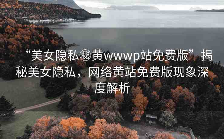 “美女隱私秘黃wwwp站免費版”揭秘美女隱私，網(wǎng)絡黃站免費版現(xiàn)象深度解析