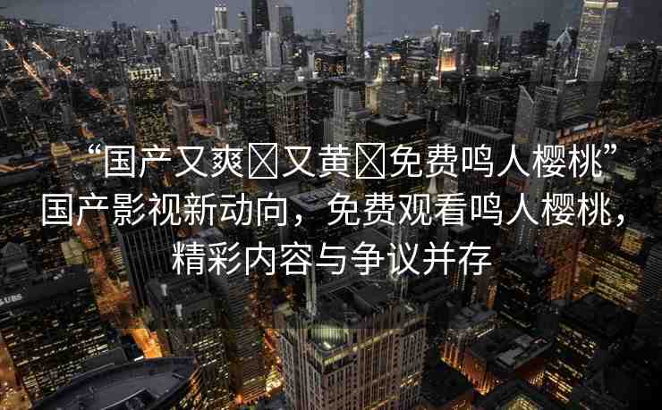“國(guó)產(chǎn)又爽?又黃?免費(fèi)鳴人櫻桃”國(guó)產(chǎn)影視新動(dòng)向，免費(fèi)觀看鳴人櫻桃，精彩內(nèi)容與爭(zhēng)議并存