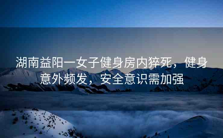 湖南益陽(yáng)一女子健身房?jī)?nèi)猝死，健身意外頻發(fā)，安全意識(shí)需加強(qiáng)