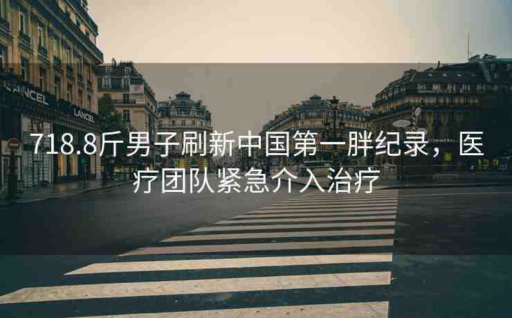 718.8斤男子刷新中國第一胖紀錄，醫(yī)療團隊緊急介入治療