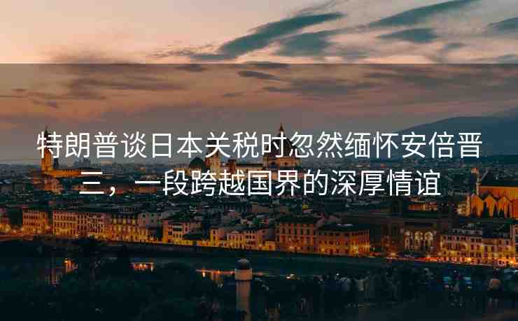 特朗普談日本關(guān)稅時(shí)忽然緬懷安倍晉三，一段跨越國界的深厚情誼