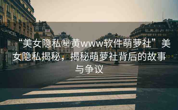 “美女隱私秘黃www軟件萌蘿社”美女隱私揭秘，揭秘萌蘿社背后的故事與爭(zhēng)議