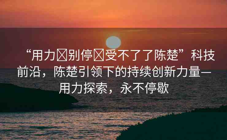 “用力?別停?受不了了陳楚”科技前沿，陳楚引領(lǐng)下的持續(xù)創(chuàng)新力量—用力探索，永不停歇