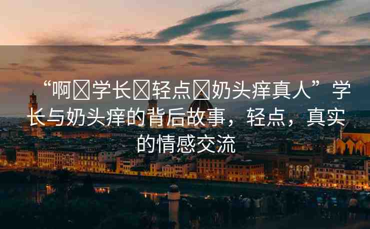 “啊?學(xué)長?輕點(diǎn)?奶頭癢真人”學(xué)長與奶頭癢的背后故事，輕點(diǎn)，真實的情感交流