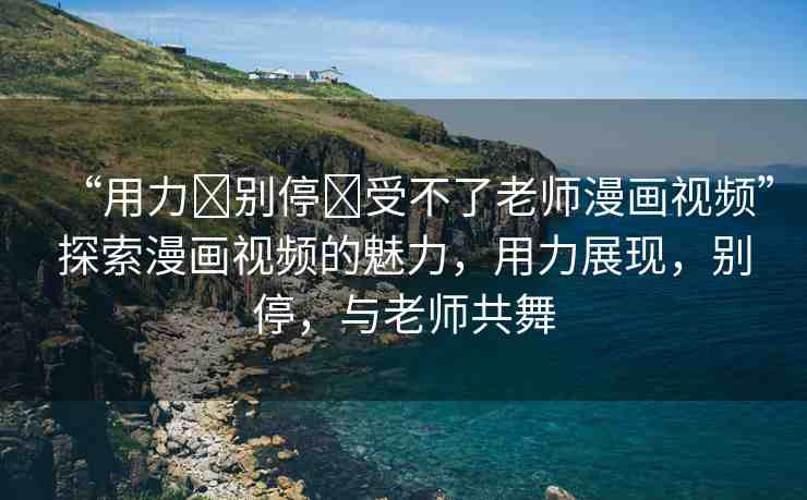 “用力?別停?受不了老師漫畫(huà)視頻”探索漫畫(huà)視頻的魅力，用力展現(xiàn)，別停，與老師共舞