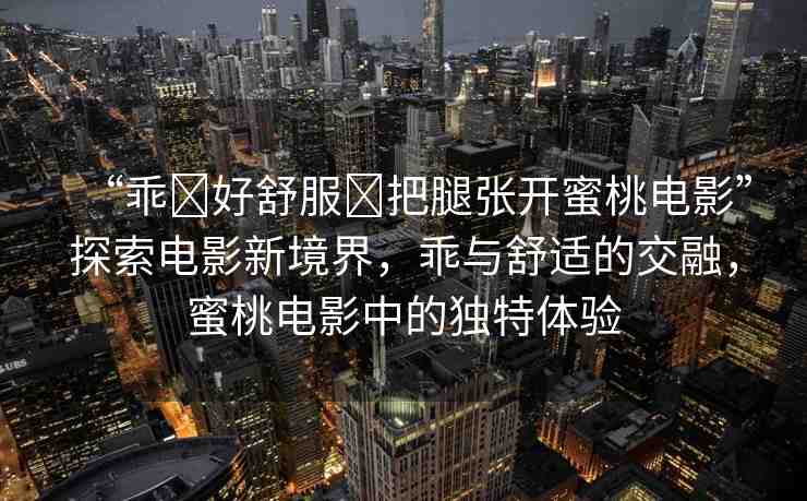 “乖?好舒服?把腿張開蜜桃電影”探索電影新境界，乖與舒適的交融，蜜桃電影中的獨特體驗