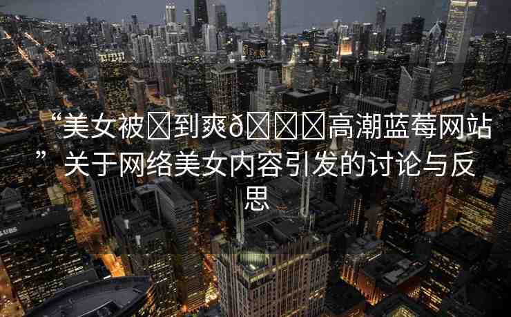 “美女被?到爽??高潮藍(lán)莓網(wǎng)站”關(guān)于網(wǎng)絡(luò)美女內(nèi)容引發(fā)的討論與反思
