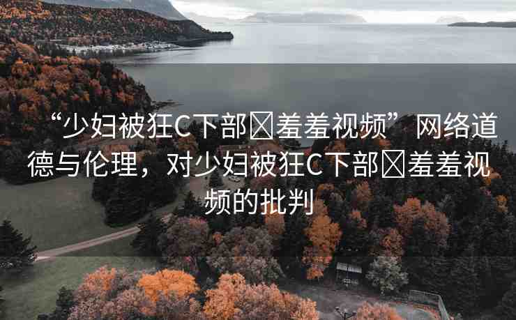 “少婦被狂C下部?羞羞視頻”網(wǎng)絡(luò)道德與倫理，對(duì)少婦被狂C下部?羞羞視頻的批判