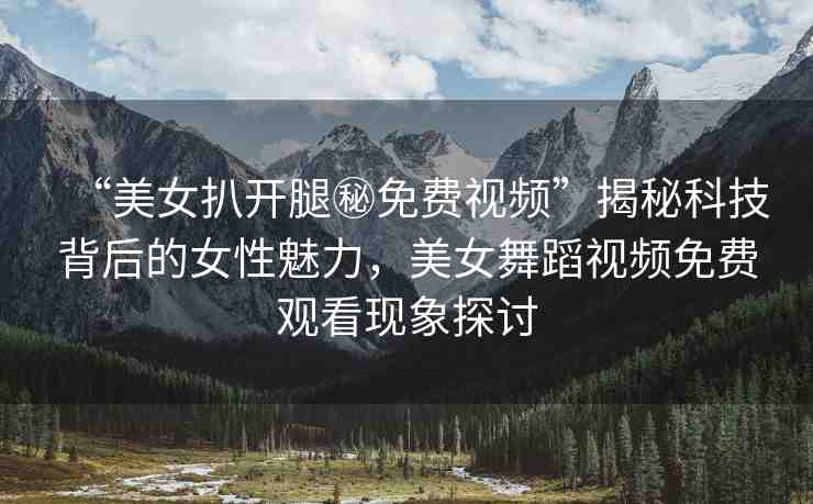 “美女扒開腿秘免費(fèi)視頻”揭秘科技背后的女性魅力，美女舞蹈視頻免費(fèi)觀看現(xiàn)象探討