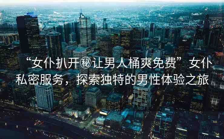 “女仆扒開秘讓男人桶爽免費(fèi)”女仆私密服務(wù)，探索獨(dú)特的男性體驗(yàn)之旅