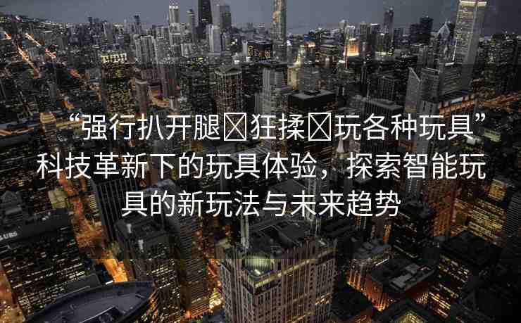 “強(qiáng)行扒開腿?狂揉?玩各種玩具”科技革新下的玩具體驗(yàn)，探索智能玩具的新玩法與未來趨勢(shì)