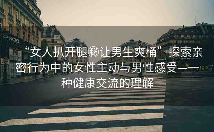 “女人扒開(kāi)腿秘讓男生爽桶”探索親密行為中的女性主動(dòng)與男性感受—一種健康交流的理解