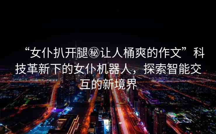 “女仆扒開腿秘讓人桶爽的作文”科技革新下的女仆機(jī)器人，探索智能交互的新境界