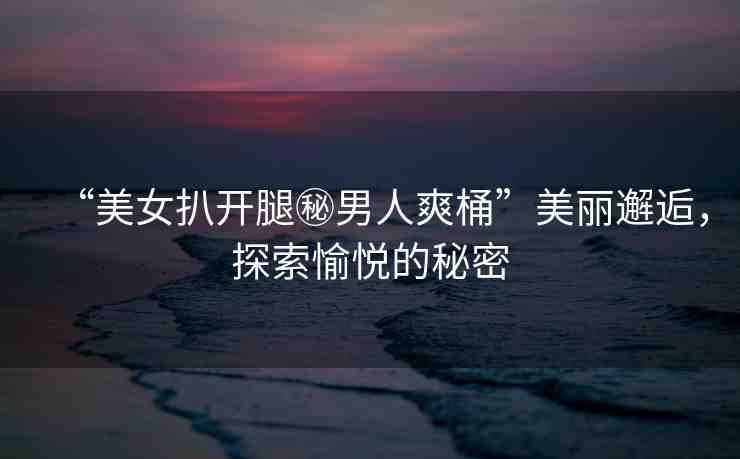 “美女扒開腿秘男人爽桶”美麗邂逅，探索愉悅的秘密