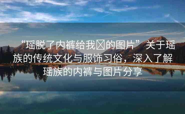 “瑤脫了內(nèi)褲給我?的圖片”關(guān)于瑤族的傳統(tǒng)文化與服飾習(xí)俗，深入了解瑤族的內(nèi)褲與圖片分享