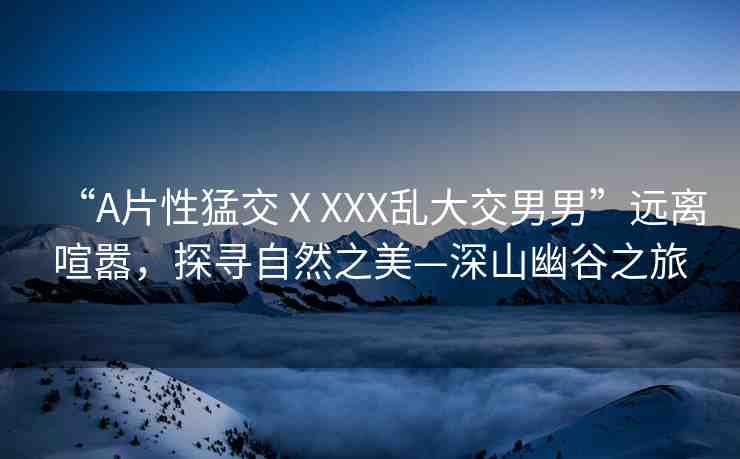 “A片性猛交ⅩXXX亂大交男男”遠離喧囂，探尋自然之美—深山幽谷之旅