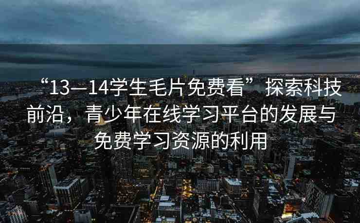 “13—14學(xué)生毛片免費(fèi)看”探索科技前沿，青少年在線學(xué)習(xí)平臺的發(fā)展與免費(fèi)學(xué)習(xí)資源的利用
