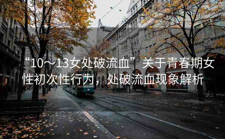 “10～13女處破流血”關(guān)于青春期女性初次性行為，處破流血現(xiàn)象解析